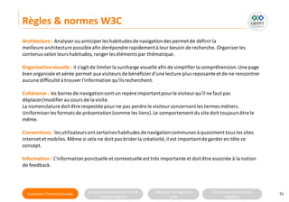 Connaitre l’histoire duweb Analyserla compositiond’une
solutiondigitale
Maitriser lesrèglesdu
web
Utilisateursetsolutions
digitales
Règles & normes W3C
51
Architecture : Analyser ou anticiper les habitudes de navigationdes permet de définir la
meilleure architecture possible afin derépondre rapidementà leur besoin de recherche. Organiser les
contenus selon leurs habitudes,ranger les éléments par thématique.
Organisation visuelle : il s’agit de limiter la surcharge visuelle afin de simplifier la compréhension.Une page
bien organisée et aérée permet aux visiteurs de bénéficier d'une lecture plus reposante et de ne rencontrer
aucune difficulté à trouverl'information qu'ilsrecherchent.
Cohérence : les barres de navigationsont un repère importantpourle visiteur qu’il ne faut pas
déplacer/modifier au cours de la visite.
La nomenclature doit être respectée pour ne pas perdre le visiteur concernant les termes métiers.
Uniformiser les formats de présentation(comme les liens).Le comportement du site doit toujoursêtre le
même.
Conventions : les utilisateurs ont certaines habitudes de navigationcommunes à quasiment tous les sites
internet et mobiles.Même si cela ne doit pas brider la créativité,il est importantde garder en tête ce
concept.
Information : L’information ponctuelle et contextuelle est très importante et doit être associée à la notion
de feedback.
 