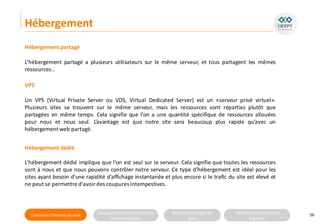 Connaitre l’histoire duweb Analyserla compositiond’une
solutiondigitale
Maitriser lesrèglesdu
web
Utilisateursetsolutions
digitales
Hébergement
56
L’hébergement partagé a plusieurs utilisateurs sur le même serveur, et tous partagent les mêmes
ressources..
Hébergement partagé
VPS
Un VPS (Virtual Private Server ou VDS, Virtual Dedicated Server) est un «serveur privé virtuel».
Plusieurs sites se trouvent sur le même serveur, mais les ressources sont réparties plutôt que
partagées en même temps. Cela signifie que l’on a une quantité spécifique de ressources allouées
pour nous et nous seul. L’avantage est que notre site sera beaucoup plus rapide qu’avec un
hébergement web partagé.
Hébergement dédié
L’hébergement dédié implique que l’on est seul sur le serveur. Cela signifie que toutes les ressources
sont à nous et que nous pouvons contrôler notre serveur. Ce type d’hébergement est idéal pour les
sites ayant besoin d’une rapidité d’affichage instantanée et plus encore si le trafic du site est élevé et
ne peut se permettre d’avoir des coupures intempestives.
 