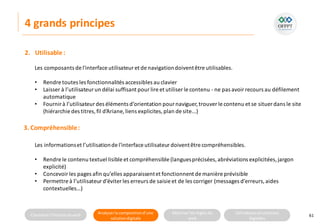 Connaitre l’histoire duweb Analyserla compositiond’une
solutiondigitale
Maitriser lesrèglesdu
web
Utilisateursetsolutions
digitales
4 grands principes
61
2. Utilisable:
Les composants de l'interface utilisateuret de navigationdoiventêtre utilisables.
• Rendre toutes les fonctionnalités accessibles au clavier
• Laisser à l’utilisateurun délai suffisant pourlire et utiliser le contenu - ne pas avoir recours au défilement
automatique
• Fournirà l’utilisateurdes éléments d’orientation pournaviguer,trouverle contenu et se situer dans le site
(hiérarchie des titres,fil d’Ariane, liens explicites,plan de site...)
3. Compréhensible:
Les informationset l’utilisationde l'interface utilisateurdoiventêtre compréhensibles.
• Rendre le contenu textuel lisible et compréhensible (languesprécisées,abréviations explicitées,jargon
explicité)
• Concevoirles pages afin qu’elles apparaissentet fonctionnent de manière prévisible
• Permettre à l’utilisateurd’éviter les erreurs de saisie et de les corriger (messages d’erreurs,aides
contextuelles…)
 