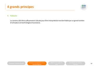 Connaitre l’histoire duweb Analyserla compositiond’une
solutiondigitale
Maitriser lesrèglesdu
web
Utilisateursetsolutions
digitales
4 grands principes
4. Robuste
62
Le contenu doit être suffisamment robuste pourêtre interprété de manière fiable par un grand nombre
d’utilisateurset technologies d'assistance.
 