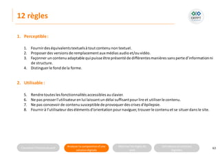 Connaitre l’histoire duweb Analyserla compositiond’une
solutiondigitale
Maitriser lesrèglesdu
web
Utilisateursetsolutions
digitales
12 règles
63
1. Fournirdes équivalents textuelsà tout contenu non textuel.
2. Proposer des versions de remplacement aux médias audio et/ou vidéo.
3. Façonner un contenu adaptable qui puisse être présenté de différentesmanières sans perte d’information ni
de structure.
4. Distinguer le fond de la forme.
1. Perceptible:
2. Utilisable:
5. Rendre toutes les fonctionnalités accessibles au clavier.
6. Ne pas presser l’utilisateuren lui laissant un délai suffisantpour lire et utiliser le contenu.
7. Ne pas concevoirde contenu susceptible de provoquer des crises d’épilepsie.
8. Fournirà l’utilisateurdes éléments d’orientation pournaviguer,trouverle contenu et se situer dans le site.
 