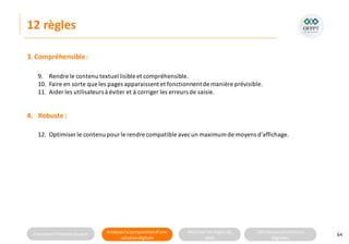 Connaitre l’histoire duweb Analyserla compositiond’une
solutiondigitale
Maitriser lesrèglesdu
web
Utilisateursetsolutions
digitales
12 règles
64
9. Rendre le contenu textuel lisible et compréhensible.
10. Faire en sorte que les pages apparaissent et fonctionnentde manière prévisible.
11. Aider les utilisateursà éviter et à corriger les erreurs de saisie.
12. Optimiser le contenu pourle rendre compatible avecun maximum de moyens d’affichage.
3. Compréhensible:
4. Robuste :
 