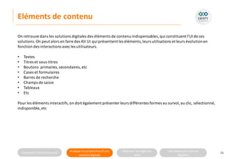 Connaitre l’histoire duweb Analyserla compositiond’une
solutiondigitale
Maitriser lesrèglesdu
web
Utilisateursetsolutions
digitales
Eléments de contenu
71
On retrouve dans les solutions digitales des éléments de contenu indispensables,qui constituent l’UIde ces
solutions.On peut alors en faire des Kit UI qui présentent les éléments,leurs utilisations et leurs évolutionen
fonction des interactions avecles utilisateurs.
• Textes
• Titres et sous-titres
• Boutons primaires,secondaires, etc
• Cases et formulaires
• Barres de recherche
• Champs de saisie
• Tableaux
• Etc
Pour les éléments interactifs,on doit également présenter leurs différentes formes au survol,au clic, sélectionné,
indisponible, etc
 