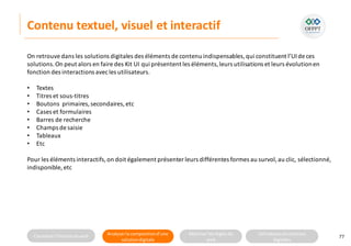Connaitre l’histoire duweb Analyserla compositiond’une
solutiondigitale
Maitriser lesrèglesdu
web
Utilisateursetsolutions
digitales
Contenu textuel, visuel et interactif
77
On retrouve dans les solutions digitales des éléments de contenu indispensables,qui constituent l’UIde ces
solutions.On peut alors en faire des Kit UI qui présentent les éléments,leurs utilisations et leurs évolutionen
fonction des interactions avecles utilisateurs.
• Textes
• Titres et sous-titres
• Boutons primaires,secondaires, etc
• Cases et formulaires
• Barres de recherche
• Champs de saisie
• Tableaux
• Etc
Pour les éléments interactifs,on doit également présenter leurs différentes formes au survol,au clic, sélectionné,
indisponible, etc
 