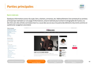 Connaitre l’histoire duweb Analyserla compositiond’une
solutiondigitale
Maitriser lesrèglesdu
web
Utilisateursetsolutions
digitales
Parties principales
82
Barre latérale
Quelques informationsautour du sujet,liens,citations,annonces,etc.Habituellement c'est contextuel au contenu
principal (par exemple sur une page d'informations,la barre latérale peut contenir la biographie de l'auteur,ou
des liens vers des articles connexes)mais il y a aussi des cas où vous trouverez des éléments récurrents comme un
système de navigation secondaire
 