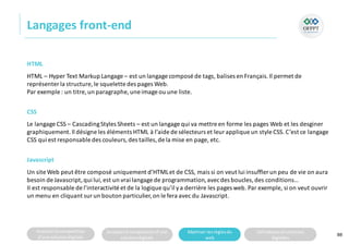 Analyserla composition
d’une solutiondigitale
Analyserla compositiond’une
solutiondigitale
Maitriser lesrèglesdu
web
Utilisateursetsolutions
digitales
Langages front-end
88
Javascript
Un site Web peut être composé uniquement d’HTMLet de CSS, mais si on veut lui insuffler un peu de vie on aura
besoin de Javascript,qui lui, est un vrai langage de programmation,avecdes boucles,des conditions…
II est responsable de l’interactivité et de la logique qu’il ya derrière les pages web. Par exemple, si on veut ouvrir
un menu en cliquant surun bouton particulier,on le fera avec du Javascript.
CSS
Le langage CSS – CascadingStyles Sheets – est un langage qui va mettre en forme les pages Web et les desginer
graphiquement.Il désigne les éléments HTML à l’aide de sélecteurs et leur applique un style CSS. C’est ce langage
CSS qui est responsable des couleurs, des tailles, de la mise en page, etc.
HTML
HTML – Hyper Text Markup Langage – est un langage composé de tags, balises en Français.Il permet de
représenter la structure,le squelette des pages Web.
Par exemple : un titre,un paragraphe, uneimage ou une liste.
 