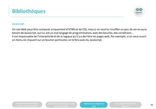 Analyserla composition
d’une solutiondigitale
Analyserla compositiond’une
solutiondigitale
Maitriser lesrèglesdu
web
Utilisateursetsolutions
digitales
Bibliothèques
95
Javascript
Un site Web peut être composé uniquement d’HTMLet de CSS, mais si on veut lui insuffler un peu de vie on aura
besoin de Javascript,qui lui, est un vrai langage de programmation,avecdes boucles,des conditions…
II est responsable de l’interactivité et de la logique qu’il ya derrière les pages web. Par exemple, si on veut ouvrir
un menu en cliquant surun bouton particulier,on le fera avec du Javascript.
 