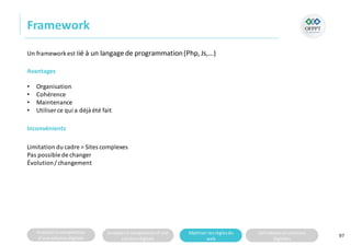 Analyserla composition
d’une solutiondigitale
Analyserla compositiond’une
solutiondigitale
Maitriser lesrèglesdu
web
Utilisateursetsolutions
digitales
Framework
97
Inconvénients
Limitation du cadre = Sites complexes
Pas possible de changer
Évolution/ changement
Un frameworkest lié à un langage de programmation(Php,Js,…)
Avantages
• Organisation
• Cohérence
• Maintenance
• Utiliser ce qui a déjà été fait
 
