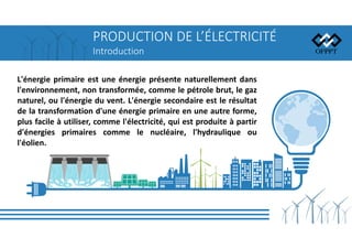 PRODUCTION DE L’ÉLECTRICITÉ
Introduction
L'énergie primaire est une énergie présente naturellement dans
l'environnement, non transformée, comme le pétrole brut, le gaz
naturel, ou l'énergie du vent. L'énergie secondaire est le résultat
de la transformation d'une énergie primaire en une autre forme,
plus facile à utiliser, comme l'électricité, qui est produite à partir
d'énergies primaires comme le nucléaire, l'hydraulique ou
l'éolien.
 