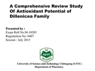 A Comprehensive Review Study
Of Antioxidant Potential of
Dillenicea Family
Presented by :
Exam Roll No:M-10203
Registration No: 0407
Session : July 2015
University of Science and Technology Chittagong (USTC)
Department of Pharmacy
 