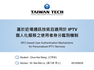 基於近場通訊技術且適用於 IPTV
個人化服務之使用者身分鑑別機制
NFC-based User Authentication Mechanisms
for Personalized IPTV Services
Student : Chun-Kai Wang (王雋凱)
Advisor : Dr. Nai-Wei Lo (羅乃維 博士) 2015/06/29
 