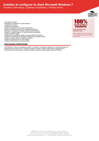 CERTYOU, 37 rue des Mathurins, 75008 PARIS - SAS au capital de 10 000 Euros
Tél : 01 42 93 52 72 - Fax : 01 70 72 02 72 - contact@certyou.com - www.certyou.com
RCS de Paris n° 804 509 461- TVA intracommunautaire FR03 804509461 - APE 8559A
Déclaration d’activité enregistrée sous le N° 11 75 52524 75 auprès du préfet de région d’Ile-de-France
Installer et configurer le client Microsoft Windows 7
Formation Informatique / Systèmes d'exploitation / Windows Server
Les comptes par défaut
Optimisation et maintenance du client Windows 7
Le gestionnaire de tâche
L'observateur d'événement
Maintenir la performance à l'aide des outils Windows 7
Maintenir la fiabilité à l'aide des outils de diagnostic Windows 7
Sauvegarder et restaurer les données à l'aide de Windows Backup
Restaurer un système Windows 7 à l'aide des points de restauration
Configurer Windows Update
Configuration des ordinateurs mobiles et des accès distants à Windows 7
Configurer les paramètres des ordinateurs portables et des appareils mobiles
Configurer le bureau distant et l'assistance à distance
Configurer DirectAccess pour les accès distants
Configurer BranchCache pour les accès distants
PROCHAINES FORMATIONS
Pour atteindre un niveau de compétences supérieur sur Windows 7 (Conception, déploiement ou support help-desk), les
participants pourront suivre l'une ou l'autre des formations suivantes : Planifier et administrer les déploiements et
environnements du client Windows 7 (M6294), Windows 7 Enterprise Desktop Support Technician (M50331).
Votre garantie 100%
SATISFACTION
Notre engagement 100% satisfaction
vous garantit la plus grande qualité
de formation.
 