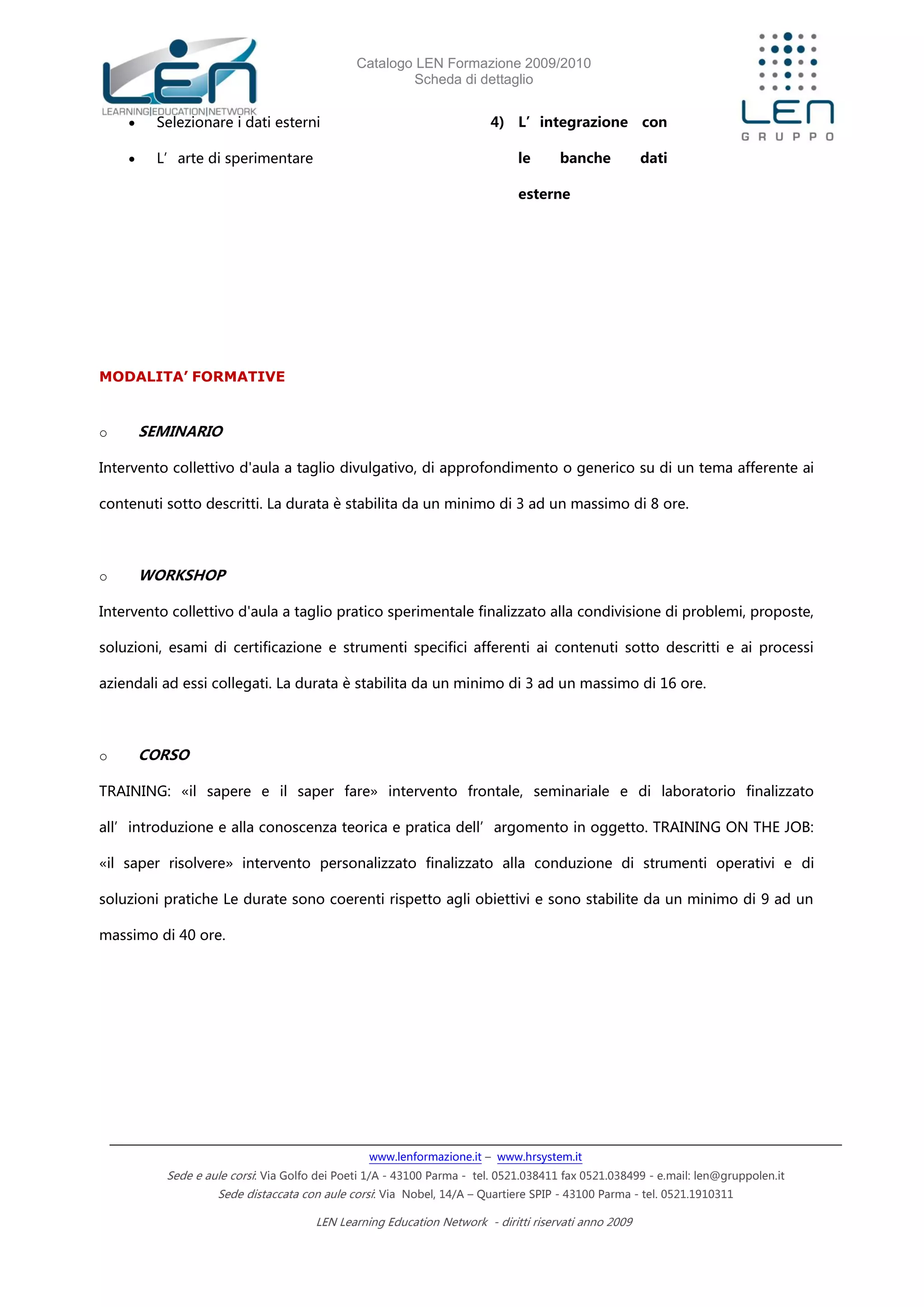 Catalogo LEN Formazione 2009/2010
Scheda di dettaglio
www.lenformazione.it – www.hrsystem.it
Sede e aule corsi: Via Golfo dei Poeti 1/A - 43100 Parma - tel. 0521.038411 fax 0521.038499 - e.mail: len@gruppolen.it
Sede distaccata con aule corsi: Via Nobel, 14/A – Quartiere SPIP - 43100 Parma - tel. 0521.1910311
LEN Learning Education Network - diritti riservati anno 2009
 Selezionare i dati esterni
 L’arte di sperimentare
4) L’integrazione con
le banche dati
esterne
MODALITA’ FORMATIVE
o SEMINARIO
Intervento collettivo d'aula a taglio divulgativo, di approfondimento o generico su di un tema afferente ai
contenuti sotto descritti. La durata è stabilita da un minimo di 3 ad un massimo di 8 ore.
o WORKSHOP
Intervento collettivo d'aula a taglio pratico sperimentale finalizzato alla condivisione di problemi, proposte,
soluzioni, esami di certificazione e strumenti specifici afferenti ai contenuti sotto descritti e ai processi
aziendali ad essi collegati. La durata è stabilita da un minimo di 3 ad un massimo di 16 ore.
o CORSO
TRAINING: «il sapere e il saper fare» intervento frontale, seminariale e di laboratorio finalizzato
all’introduzione e alla conoscenza teorica e pratica dell’argomento in oggetto. TRAINING ON THE JOB:
«il saper risolvere» intervento personalizzato finalizzato alla conduzione di strumenti operativi e di
soluzioni pratiche Le durate sono coerenti rispetto agli obiettivi e sono stabilite da un minimo di 9 ad un
massimo di 40 ore.
 