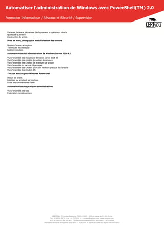 CERTYOU, 37 rue des Mathurins, 75008 PARIS - SAS au capital de 10 000 Euros
Tél : 01 42 93 52 72 - Fax : 01 70 72 02 72 - contact@certyou.com - www.certyou.com
RCS de Paris n° 804 509 461- TVA intracommunautaire FR03 804509461 - APE 8559A
Déclaration d’activité enregistrée sous le N° 11 75 52524 75 auprès du préfet de région d’Ile-de-France
Automatiser l'administration de Windows avec PowerShell(TM) 2.0
Formation Informatique / Réseaux et Sécurité / Supervision
Variables, tableaux, séquences d'échappement et opérateurs directs
Quelle est la portée ?
Construction de scripts
Prise en main, debogage et modularisation des erreurs
Gestion d'erreurs et capture
Techniques de Debogage
Gestion modulaire
Automatisation de l'administration de Windows Server 2008 R2
Vue d'ensemble des modules de Windows Server 2008 R2
Vue d'ensemble des cmdlets de gestion de serveurs
Vue d'ensemble des Cmdlets de stratégies de groupe
Vue d'ensemble du pack de dépannage
Vue d'ensemble des Cmdlets pour une meilleure pratique de l'analyse
Vue d'ensemble des Cmdlets IIS
Trucs et astuces pour Windows PowerShell
Utiliser les profils
Réutiliser les scripts et les fonctions
Ecrire des commentaires d'aide
Automatisation des pratiques administratives
Vue d'ensemble des labs
Exploration complémentaire
 