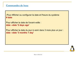 -Pour Afficher ou configurer la date et l'heure du système
# date
Pour afficher la date de l'avant-veille :
date --date '2 days ago'
Pour afficher la date du jour à venir dans 3 mois plus un jour :
date --date '3 months 1 day'
Commandes de base
Mme LAHLALI
 