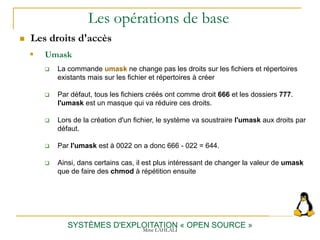 Les opérations de base
 Les droits d'accès
SYSTÈMES D'EXPLOITATION « OPEN SOURCE »
 La commande umask ne change pas les droits sur les fichiers et répertoires
existants mais sur les fichier et répertoires à créer
 Par défaut, tous les fichiers créés ont comme droit 666 et les dossiers 777.
l'umask est un masque qui va réduire ces droits.
 Lors de la création d'un fichier, le système va soustraire l'umask aux droits par
défaut.
 Par l'umask est à 0022 on a donc 666 - 022 = 644.
 Ainsi, dans certains cas, il est plus intéressant de changer la valeur de umask
que de faire des chmod à répétition ensuite
 Umask
Mme LAHLALI
 