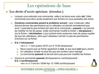 Les opérations de base
 Les droits d'accès spéciaux (étendus )
SYSTÈMES D'EXPLOITATION « OPEN SOURCE »
 Lorsque vous exécutez une commande, celle-ci se lance avec votre uid. Cette
commande aura donc accès seulement aux fichiers où vous possédez des droits.
 Certaines commandes posent le problème suivant : pour s’exécuter, elles
doivent donner des permissions qu’un utilisateur ne devrait normalement pas
avoir. L’exemple le plus évident est celui de la commande « passwd » qui permet
de modifier le mot de passe. Cette commande modifie le fichier « /etc/passwd »
(ou le fichier « /etc/shadow ») qui contient entre autres les mots de passe cryptés
de tous les utilisateurs, alors que l’utilisateur normal n’a pas les permissions
d’écriture sur ce fichier.
 $ ls -l /etc/passwd
-rw-r--r-- 1 root system 4010 Jun 6 12:26 /etc/passwd
 Nous voyons que ce fichier appartient à root, et que seul root peut y écrire.
 Un utilisateur simple ne peut lire que son contenu sans interagir.
 La commande passwd ne devrait donc pas pourvoir modifier les fichiers
 Voyons la commande passwd (/bin/passwd ou /usr/bin/passwd) :
$ ls -l /usr/bin/passwd
-rws--x--x 3 root bin 16384 Apr 12 1999 /usr/bin/passwd
Mme LAHLALI
 
