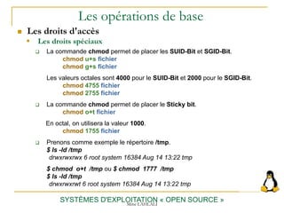 Les opérations de base
 Les droits d'accès
SYSTÈMES D'EXPLOITATION « OPEN SOURCE »
 La commande chmod permet de placer les SUID-Bit et SGID-Bit.
chmod u+s fichier
chmod g+s fichier
Les valeurs octales sont 4000 pour le SUID-Bit et 2000 pour le SGID-Bit.
chmod 4755 fichier
chmod 2755 fichier
 La commande chmod permet de placer le Sticky bit.
chmod o+t fichier
En octal, on utilisera la valeur 1000.
chmod 1755 fichier
 Prenons comme exemple le répertoire /tmp.
$ ls -ld /tmp
drwxrwxrwx 6 root system 16384 Aug 14 13:22 tmp
$ chmod o+t /tmp ou $ chmod 1777 /tmp
$ ls -ld /tmp
drwxrwxrwt 6 root system 16384 Aug 14 13:22 tmp
 Les droits spéciaux
Mme LAHLALI
 