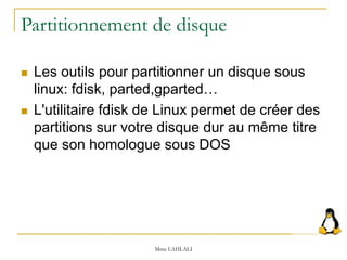 Partitionnement de disque
 Les outils pour partitionner un disque sous
linux: fdisk, parted,gparted…
 L'utilitaire fdisk de Linux permet de créer des
partitions sur votre disque dur au même titre
que son homologue sous DOS
Mme LAHLALI
 