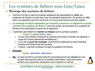 Les systèmes de fichiers sous Gnu/Linux
 Montage des systèmes de fichiers
SYSTÈMES D'EXPLOITATION « OPEN SOURCE »
 Comme il l'a été vu dans le chapitre expliquant les généralités sur Unix, les
systèmes de fichiers ne sont donc pas accessibles directement. Ils doivent en effet
subir une opération que l'on nomme le montage avant de pouvoir être utilisés.
 Le montage est donc l'opération qui consiste à associer un répertoire au point
d'entrée d'un système de fichiers. Une fois monté, les données d'un système de
fichiers sont accessibles à partir de ce répertoire
 L'opération permettant de monter un disque suit la syntaxe suivante :
mount [-t type] fichier base
 fichier est le fichier contenant le système de fichiers à monter (en général, il
s'agit d'un fichier spécial de périphérique )
 base est le point de montage, c'est-à-dire le répertoire à partir duquel le
système de fichiers doit être accédé
 L'option -t permet d'indiquer le type du système de fichiers
 Exemple :
mount /dev/hda3 /dev/stock
 Rq : Le type de fichier peut être détecté automatiquement par mount par une
analyse des premiers bits de la partition demandée, néanmoins dans
certains cas il peut être nécessaire de lui imposer un format.
Mme LAHLALI
 