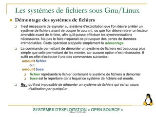 Les systèmes de fichiers sous Gnu/Linux
 Démontage des systèmes de fichiers
SYSTÈMES D'EXPLOITATION « OPEN SOURCE »
 Il est nécessaire de signaler au système d'exploitation que l'on désire arrêter un
système de fichiers avant de couper le courant, ou que l'on désire retirer un lecteur
amovible avant de le faire, afin qu'il puisse effectuer les synchronisations
nécessaires. Ne pas le faire risquerait de provoquer des pertes de données
irrémédiables. Cette opération s'appelle simplement le démontage.
 La commande permettant de démonter un système de fichiers est beaucoup plus
simple que celle permettant de les monter, car aucune option n'est nécessaire. Il
suffit en effet d'exécuter l'une des commandes suivantes :
umount fichier
ou :
umount base
 fichier représente le fichier contenant le système de fichiers à démonter
 base est le répertoire dans lequel ce système de fichiers est monté.
 Rq : qu'il est impossible de démonter un système de fichiers qui est en cours
d'utilisation par quelqu'un
Mme LAHLALI
 