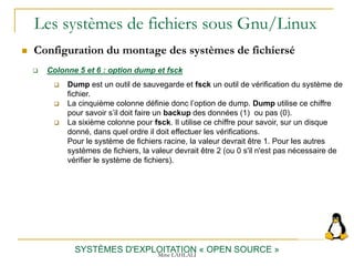 Les systèmes de fichiers sous Gnu/Linux
 Configuration du montage des systèmes de fichiersé
SYSTÈMES D'EXPLOITATION « OPEN SOURCE »
 Colonne 5 et 6 : option dump et fsck
 Dump est un outil de sauvegarde et fsck un outil de vérification du système de
fichier.
 La cinquième colonne définie donc l’option de dump. Dump utilise ce chiffre
pour savoir s’il doit faire un backup des données (1) ou pas (0).
 La sixième colonne pour fsck. Il utilise ce chiffre pour savoir, sur un disque
donné, dans quel ordre il doit effectuer les vérifications.
Pour le système de fichiers racine, la valeur devrait être 1. Pour les autres
systèmes de fichiers, la valeur devrait être 2 (ou 0 s'il n'est pas nécessaire de
vérifier le système de fichiers).
Mme LAHLALI
 