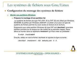 Les systèmes de fichiers sous Gnu/Linux
 Configuration du montage des systèmes de fichiers
SYSTÈMES D'EXPLOITATION « OPEN SOURCE »
 Monter ses partitions Windows
 Préparer le montage d'une partition fat
Le système de fichiers de type FAT (FAT 16 ou FAT 32) est utilisé par Windows
95/98/ME et parfois par Windows 2000/XP. Le pilote Linux pour ce type de
système de fichiers permet d'y avoir accès en lecture et en écriture.
Supposons que votre partition Windows de type FAT soit /dev/hda1 (première
partition primaire sur le disque dur ide maître de la première nappe). Nous
allons la monter dans le répertoire /mnt/win1 qu'il faut créer au préalable :
# mkdir /media/win1
Ensuite, éditez en root le fichier /etc/fstab et rajoutez la ligne suivante :
/dev/hda1 /media/win1 vfat defaults,user 0 0
Mme LAHLALI
 