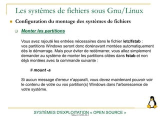 Les systèmes de fichiers sous Gnu/Linux
 Configuration du montage des systèmes de fichiers
SYSTÈMES D'EXPLOITATION « OPEN SOURCE »
 Monter les partitions
Vous avez rajouté les entrées nécessaires dans le fichier /etc/fstab :
vos partitions Windows seront donc dorénavant montées automatiquement
dès le démarrage. Mais pour éviter de redémarrer, vous allez simplement
demander au système de monter les partitions citées dans fstab et non
déjà montées avec la commande suivante :
# mount -a
Si aucun message d'erreur n'apparaît, vous devez maintenant pouvoir voir
le contenu de votre ou vos partition(s) Windows dans l'arborescence de
votre système.
Mme LAHLALI
 