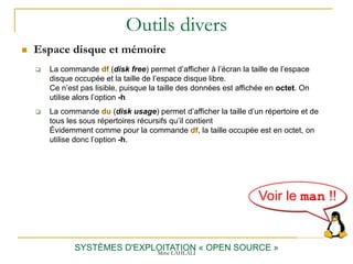 Outils divers
SYSTÈMES D'EXPLOITATION « OPEN SOURCE »
 Espace disque et mémoire
 La commande df (disk free) permet d’afficher à l’écran la taille de l’espace
disque occupée et la taille de l’espace disque libre.
Ce n’est pas lisible, puisque la taille des données est affichée en octet. On
utilise alors l’option -h
 La commande du (disk usage) permet d’afficher la taille d’un répertoire et de
tous les sous répertoires récursifs qu’il contient
Évidemment comme pour la commande df, la taille occupée est en octet, on
utilise donc l’option -h.
Voir le man !!
Mme LAHLALI
 