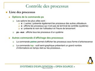 Contrôle des processus
 Options de la commande ps
SYSTÈMES D'EXPLOITATION « OPEN SOURCE »
 Les options les plus utiles sont :
 a : ( autres ) présente également les processus des autres utilisateurs
 x : affiche les processus qui n’ont pas de terminal de contrôle (système)
 u : présente le nom de l’utilisateur et l’heure de lancement
 ps –aux : affiche tous les processus d’un système
 La commande pstree permet d’afficher les processus sous forme d’arborescence
 La commande top : outil semi-graphique présentant un grand nombre
d’informations en temps réel sur les processus...
 Liste des processus
 Autres commande d’affichage des processus
Mme LAHLALI
 