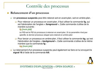 Contrôle des processus
 Relancement d'un processus
SYSTÈMES D'EXPLOITATION « OPEN SOURCE »
 Un processus suspendu peut être relancé soit en avant-plan, soit en arrière-plan.
 Pour relancer un processus en avant-plan, il faut utiliser la commande fg, qui
est l'abréviation de l'anglais « foreground », Cette commande s'utilise de la
manière suivante :
fg [num job]
où PID est le PID du processus à relancer en avant-plan. Si ce paramètre n'est pas
spécifié, le dernier processus stoppé sera relancé en arrière-plan
 Pour lancer un processus en arrière-plan, il faut utiliser la commande bg, qui est
l'abréviation de l'anglais « background ». Cette commande s'utilise de la même
manière que la commande fg :
bg [num job]
 Le relancement d'un processus suspendu peut également se faire en lui envoyant le
signal 18 à l'aide de la commande kill.
Mme LAHLALI
 