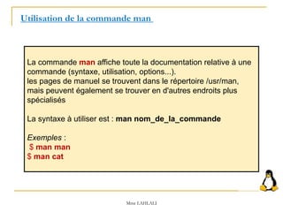 La commande man affiche toute la documentation relative à une
commande (syntaxe, utilisation, options...).
les pages de manuel se trouvent dans le répertoire /usr/man,
mais peuvent également se trouver en d'autres endroits plus
spécialisés
La syntaxe à utiliser est : man nom_de_la_commande
Exemples :
$ man man
$ man cat
Utilisation de la commande man
Mme LAHLALI
 