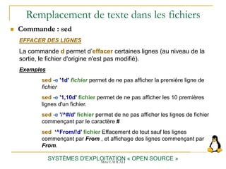 Remplacement de texte dans les fichiers
SYSTÈMES D'EXPLOITATION « OPEN SOURCE »
 Commande : sed
EFFACER DES LIGNES
La commande d permet d’effacer certaines lignes (au niveau de la
sortie, le fichier d'origine n'est pas modifié).
Exemples
sed -e '1d' fichier permet de ne pas afficher la première ligne de
fichier
sed -e '1,10d' fichier permet de ne pas afficher les 10 premières
lignes d'un fichier.
sed -e '/^#/d' fichier permet de ne pas afficher les lignes de fichier
commençant par le caractère #
sed ‘^From/!d’ fichier Effacement de tout sauf les lignes
commençant par From , et affichage des lignes commençant par
From.
Mme LAHLALI
 