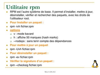 Utilitaire rpm
 RPM est l’autre système de base. Il permet d’installer, mettre à jour,
désinstaller, vérifier et rechercher des paquets, avec les droits de
l’utilisateur root.
 Pour Installer un paquet :
 rpm -ivh fichier.rpm
 options
 v : mode bavard
 h : affiche 50 marques (hash marks)
 --nodeps : sans tenir compte des dépendances
 Pour mettre à jour un paquet
 rpm -Uvh fichier.rpm
 Pour désinstaller un paquet :
 rpm -ev fichier.rpm
 Vérifier la signature d’un paquet :
 rpm --checksig fichier.rpm
Mme LAHLALI
 