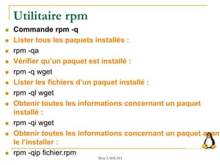 Utilitaire rpm
 Commande rpm -q
 Lister tous les paquets installés :
 rpm -qa
 Vérifier qu’un paquet est installé :
 rpm -q wget
 Lister les fichiers d’un paquet installé :
 rpm -ql wget
 Obtenir toutes les informations concernant un paquet
installé :
 rpm -qi wget
 Obtenir toutes les informations concernant un paquet avant
le l’installer :
 rpm -qip fichier.rpm
Mme LAHLALI
 
