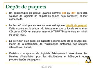 Dépôt de paquets
 Un gestionnaire de paquet avancé comme apt ou dnf gère des
sources de logiciels (la plupart du temps déjà compilés) et leur
authenticité.
 Le lieu où sont placés ses sources est appelé dépôt de paquet.
Cette source est la plupart du temps une source locale comme un
CD ou un DVD, un serveur Internet HTTP/FTP ou encore un miroir
de dépôt local.
 La définition d’un dépôt de paquets dépend outre de la source elle-
même de la distribution, de l’architecture matérielle, des sources
officielles ou autres.
 Certains concepteurs de logiciels fabriquement eux-mêmes les
binaires d’installation pour les distributions et hébergent leurs
propres dépôts de paquets.
Mme LAHLALI
 