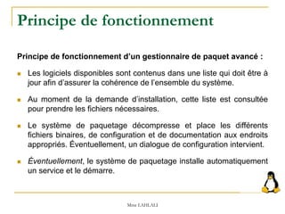 Principe de fonctionnement
Principe de fonctionnement d’un gestionnaire de paquet avancé :
 Les logiciels disponibles sont contenus dans une liste qui doit être à
jour afin d’assurer la cohérence de l’ensemble du système.
 Au moment de la demande d’installation, cette liste est consultée
pour prendre les fichiers nécessaires.
 Le système de paquetage décompresse et place les différents
fichiers binaires, de configuration et de documentation aux endroits
appropriés. Éventuellement, un dialogue de configuration intervient.
 Éventuellement, le système de paquetage installe automatiquement
un service et le démarre.
Mme LAHLALI
 