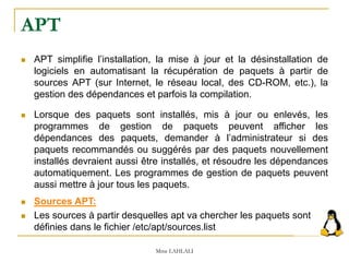 APT
 APT simplifie l’installation, la mise à jour et la désinstallation de
logiciels en automatisant la récupération de paquets à partir de
sources APT (sur Internet, le réseau local, des CD-ROM, etc.), la
gestion des dépendances et parfois la compilation.
 Lorsque des paquets sont installés, mis à jour ou enlevés, les
programmes de gestion de paquets peuvent afficher les
dépendances des paquets, demander à l’administrateur si des
paquets recommandés ou suggérés par des paquets nouvellement
installés devraient aussi être installés, et résoudre les dépendances
automatiquement. Les programmes de gestion de paquets peuvent
aussi mettre à jour tous les paquets.
 Sources APT:
 Les sources à partir desquelles apt va chercher les paquets sont
définies dans le fichier /etc/apt/sources.list
Mme LAHLALI
 