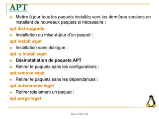  Mettre à jour tous les paquets installés vers les dernières versions en
installant de nouveaux paquets si nécessaire :
apt dist-upgrade
 Installation ou mise-à-jour d’un paquet :
apt install wget
 Installation sans dialogue :
apt -y install wget
 Désinstallation de paquets APT
 Retirer le paquets sans les configurations :
apt remove wget
 Retirer le paquets sans les dépendances :
apt autoremove wget
 Retirer totalement un paquet :
apt purge wget
Mme LAHLALI
APT
 