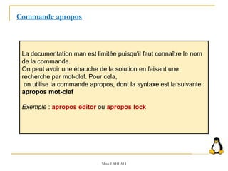 La documentation man est limitée puisqu'il faut connaître le nom
de la commande.
On peut avoir une ébauche de la solution en faisant une
recherche par mot-clef. Pour cela,
on utilise la commande apropos, dont la syntaxe est la suivante :
apropos mot-clef
Exemple : apropos editor ou apropos lock
Commande apropos
Mme LAHLALI
 