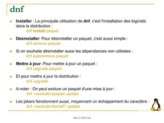  Installer : La principale utilisation de dnf, c'est l'installation des logiciels
dans la distribution :
dnf install paquet
 Désinstaller: Pour désinstaller un paquet, c'est aussi simple :
dnf remove paquet
 Si on souhaite désinstaller aussi les dépendances non utilisées :
dnf autoremove paquet
 Mettre à jour: Pour mettre à jour un paquet :
dnf upgrade paquet
 Et pour mettre à jour la distribution :
dnf upgrade
 A noter : On peut exclure un paquet d'une mise à jour :
dnf --exclude=paquet update
 Les jokers fonctionnent aussi, moyennant un échappement du caractère :
dnf --exclude=kernel* update
Mme LAHLALI
dnf
 