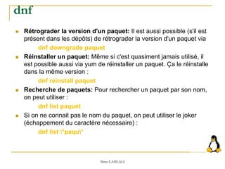  Rétrograder la version d'un paquet: Il est aussi possible (s'il est
présent dans les dépôts) de rétrograder la version d'un paquet via
dnf downgrade paquet
 Réinstaller un paquet: Même si c'est quasiment jamais utilisé, il
est possible aussi via yum de réinstaller un paquet. Ça le réinstalle
dans la même version :
dnf reinstall paquet
 Recherche de paquets: Pour rechercher un paquet par son nom,
on peut utiliser :
dnf list paquet
 Si on ne connait pas le nom du paquet, on peut utiliser le joker
(échappement du caractère nécessaire) :
dnf list *paqu*
Mme LAHLALI
dnf
 