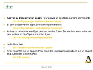 dnf
 Activer ou Désactiver un dépôt: Pour activer un dépôt de manière permanente :
dnf config-manager --set-enabled nomdepot
 Et pour désactiver un dépôt de manière permanente :
dnf config-manager --set-disabled nomdepot
 Activer ou désactiver un dépôt pendant la mise à jour: De manière temporaire, on
peut activer un dépôt pour une mise à jour :
dnf --enablerepo=nomdepot update
 ou le désactiver :
 dnf --disablerepo=nomdepot update
 Avoir des infos sur un paquet: Pour avoir des informations détaillées sur un paquet,
on peut utiliser la commande
dnf info paquet
Mme LAHLALI
 