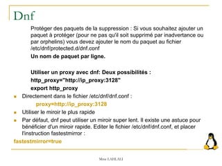 Dnf
Protéger des paquets de la suppression : Si vous souhaitez ajouter un
paquet à protéger (pour ne pas qu'il soit supprimé par inadvertance ou
par orphelins) vous devez ajouter le nom du paquet au fichier
/etc/dnf/protected.d/dnf.conf
Un nom de paquet par ligne.
Utiliser un proxy avec dnf: Deux possibilités :
http_proxy="http://ip_proxy:3128"
export http_proxy
 Directement dans le fichier /etc/dnf/dnf.conf :
proxy=http://ip_proxy:3128
 Utiliser le miroir le plus rapide
 Par défaut, dnf peut utiliser un miroir super lent. Il existe une astuce pour
bénéficier d'un miroir rapide. Editer le fichier /etc/dnf/dnf.conf, et placer
l'instruction fastestmirror :
fastestmirror=true
Mme LAHLALI
 