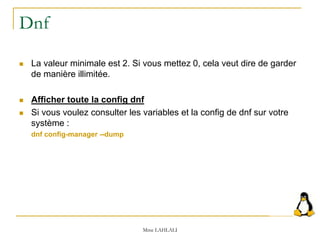 Dnf
 La valeur minimale est 2. Si vous mettez 0, cela veut dire de garder
de manière illimitée.
 Afficher toute la config dnf
 Si vous voulez consulter les variables et la config de dnf sur votre
système :
dnf config-manager --dump
Mme LAHLALI
 