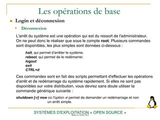 Les opérations de base
 Login et déconnexion
SYSTÈMES D'EXPLOITATION « OPEN SOURCE »
L'arrêt du système est une opération qui est du ressort de l'administrateur.
On ne peut donc le réaliser que sous le compte root. Plusieurs commandes
sont disponibles, les plus simples sont données ci-dessous :
halt, qui permet d'arrêter le système.
reboot, qui permet de le redémarrer.
logout
exit
CTRL+d
Ces commandes sont en fait des scripts permettant d'effectuer les opérations
d'arrêt et de redémarrage du système rapidement. Si elles ne sont pas
disponibles sur votre distribution, vous devrez sans doute utiliser la
commande générique suivante :
shutdown [-r] now où l'option -r permet de demander un redémarrage et non
un arrêt simple.
 Déconnexion
Mme LAHLALI
 