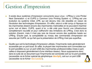 Gestion d’impression
 Il existe deux systèmes d'impression concurrents sous Linux : LPRng (« Line Printer
Next Generation ») et CUPS (« Common Unix Printing System »). LPRng est une
évolution du système initial, LPR, qui est devenu très vite obsolète en raison de
l'évolution des technologies d'impression. En effet, celui-ci a été conçu à l'époque où
les imprimantes étaient encore des imprimantes matricielles et ne pouvaient imprimer
qu'en noir et blanc. CUPS, quant à lui, a été créé pour fournir une infrastructure
complètement nouvelle et pour s'affranchir des limitations de LPRng. C'est donc la
solution d'avenir, mais il n'est pas rare de trouver encore des systèmes basés sur
LPRng. D'autre part, la compatibilité au niveau des commandes d'impression est
assurée par CUPS, ce qui fait que la présentation de LPRng n'est pas superflue.
 Quelle que soit la technologie d'impression utilisée, l'imprimante reste généralement
accessible par un port local. En effet, la plupart des imprimantes sont connectées sur
le port parallèle ou sur un port USB (les imprimantes professionnelles mises à part,
celles-ci disposant généralement d'une interface réseau). Nous supposerons donc
dans la suite de ce document que l'imprimante est connectée soit sur le port parallèle
(accessible via le fichier spécial de périphérique /dev/lp0), soit sur un port USB
(accessible via le fichier /dev/usb/lp0).
Mme LAHLALI
 