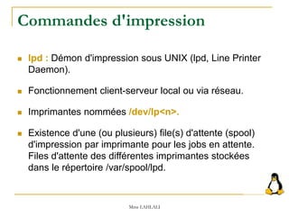 Commandes d'impression
 lpd : Démon d'impression sous UNIX (lpd, Line Printer
Daemon).
 Fonctionnement client-serveur local ou via réseau.
 Imprimantes nommées /dev/lp<n>.
 Existence d'une (ou plusieurs) file(s) d'attente (spool)
d'impression par imprimante pour les jobs en attente.
Files d'attente des différentes imprimantes stockées
dans le répertoire /var/spool/lpd.
Mme LAHLALI
 