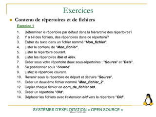 Exercices
 Contenu de répertoires et de fichiers
SYSTÈMES D'EXPLOITATION « OPEN SOURCE »
Exercice 1
1. Déterminer le répertoire par défaut dans la hiérarchie des répertoires?
2. Y a t-il des fichiers, des répertoires dans ce répertoire?
3. Entrer du texte dans un fichier nommé "Mon_fichier".
4. Lister le contenu de "Mon_fichier".
5. Lister le répertoire courant.
6. Lister les répertoires /bin et /dev.
7. Créer sous votre répertoire deux sous-répertoires : "Source" et "Data".
8. Se positionner sous "Source".
9. Listez le répertoire courant.
10. Revenir sous le répertoire de départ et détruire "Source".
11. Créer un deuxième fichier nommé "Mon_fichier_2".
12. Copier chaque fichier en nom_de_fichier.old.
13. Créer un répertoire "Old".
14. Déplacer les fichiers avec l'extension old vers le répertoire "Old".
Mme LAHLALI
 