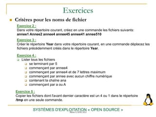 Exercices
 Critères pour les noms de fichier
SYSTÈMES D'EXPLOITATION « OPEN SOURCE »
Exercice 2 :
Dans votre répertoire courant, créez en une commande les fichiers suivants:
annee1 Annee2 annee4 annee45 annee41 annee510
Exercice 3 :
Créer le répertoire Year dans votre répertoire courant, en une commande déplacez les
fichiers précédemment créés dans le répertoire Year.
Exercice 5 :
Copier les fichiers dont l'avant dernier caractère est un 4 ou 1 dans le répertoire
/tmp en une seule commande.
Exercice 4 :
 Lister tous les fichiers
 se terminant par 5
 commençant par annee4
 commençant par annee4 et de 7 lettres maximum
 commençant par annee avec aucun chiffre numérique
 contenant la chaîne ana
 commençant par a ou A
Mme LAHLALI
 
